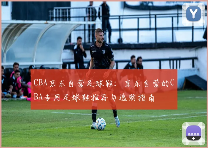 CBA京东自营足球鞋：京东自营的CBA专用足球鞋推荐与选购指南